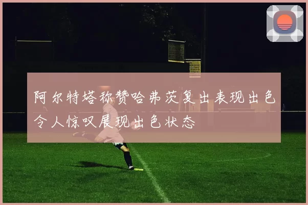 阿尔特塔称赞哈弗茨复出表现出色令人惊叹展现出色状态