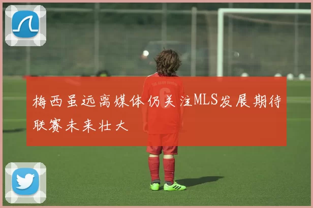 梅西虽远离媒体仍关注MLS发展期待联赛未来壮大