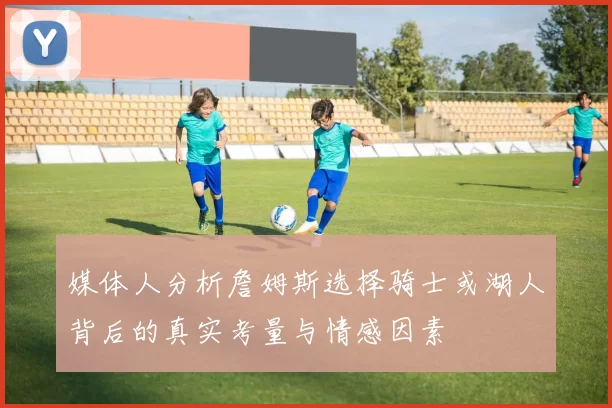 媒体人分析詹姆斯选择骑士或湖人背后的真实考量与情感因素