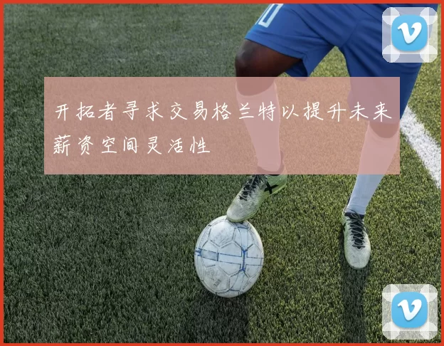 开拓者寻求交易格兰特以提升未来薪资空间灵活性