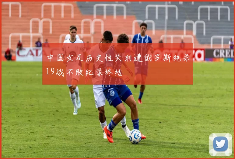 中国女足历史性失利遭俄罗斯绝杀19战不败纪录终结