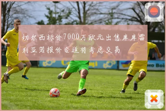切尔西标价7000万欧元出售库库雷利亚若报价合适将考虑交易