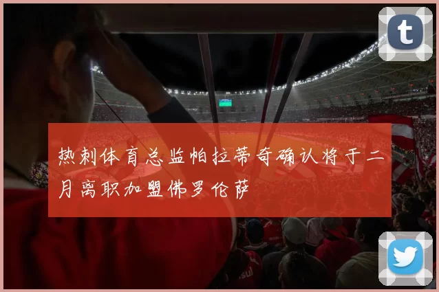 热刺体育总监帕拉蒂奇确认将于二月离职加盟佛罗伦萨