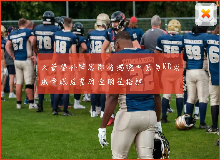 火箭替补阵容即将揭晓申京与KD或成登威后首对全明星搭档