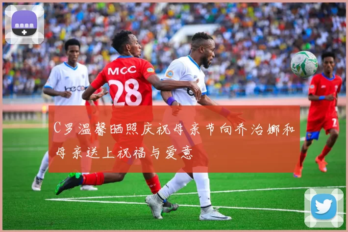 C罗温馨晒照庆祝母亲节向乔治娜和母亲送上祝福与爱意