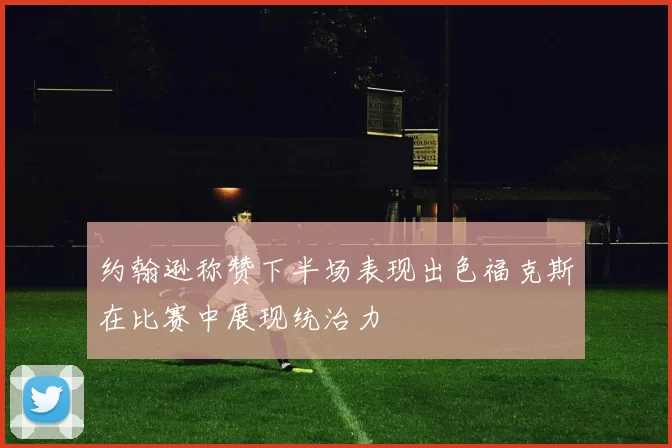 约翰逊称赞下半场表现出色福克斯在比赛中展现统治力