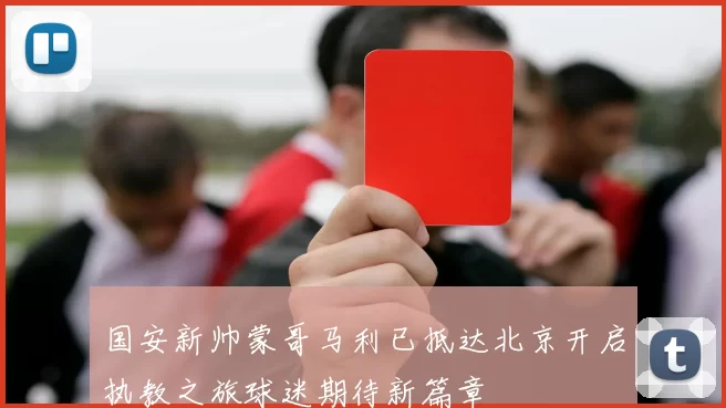 国安新帅蒙哥马利已抵达北京开启执教之旅球迷期待新篇章
