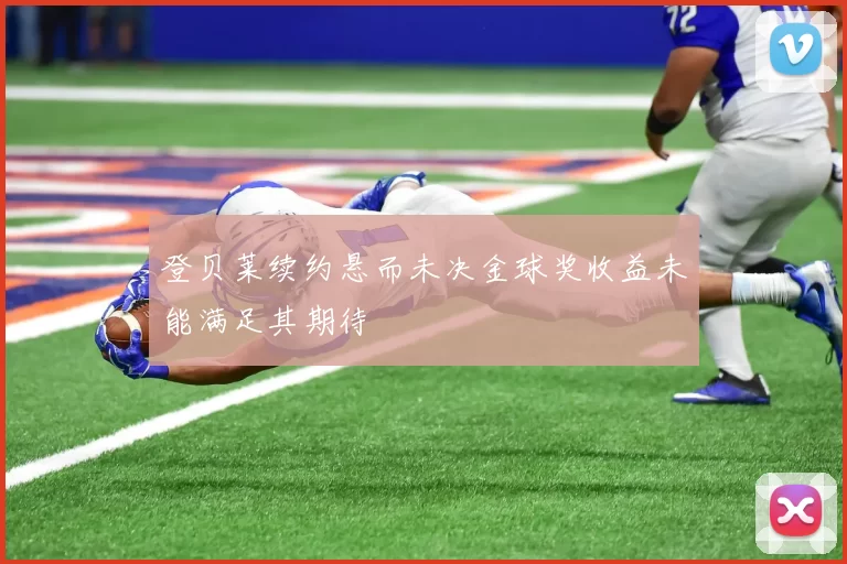 登贝莱续约悬而未决金球奖收益未能满足其期待