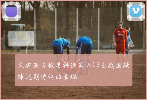 文班亚马恢复神速周六G3出战成疑球迷期待他的表现