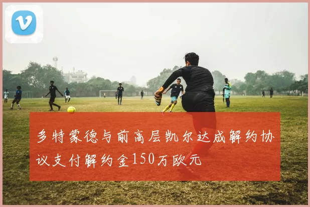 多特蒙德与前高层凯尔达成解约协议支付解约金150万欧元
