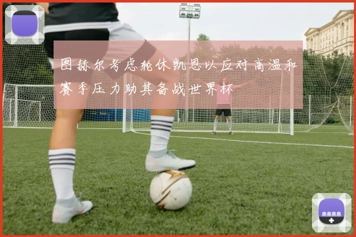 图赫尔考虑轮休凯恩以应对高温和赛季压力助其备战世界杯
