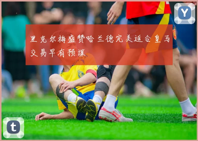 里克尔梅盛赞哈兰德完美适合皇马交易早有预谋
