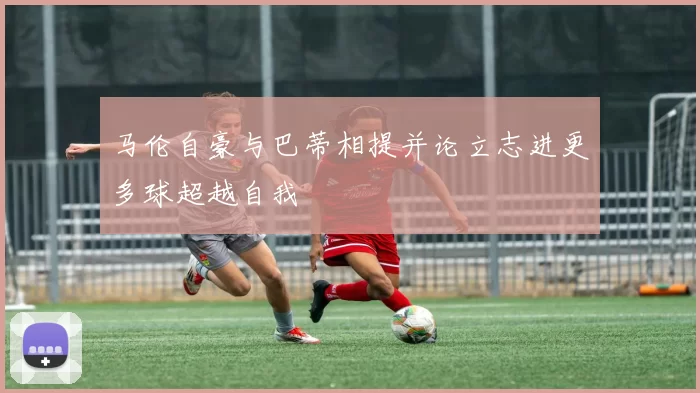 马伦自豪与巴蒂相提并论立志进更多球超越自我