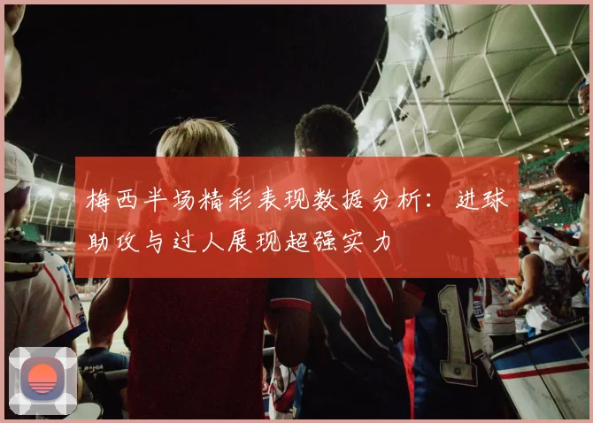 梅西半场精彩表现数据分析：进球助攻与过人展现超强实力
