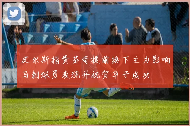 皮尔斯指责芬奇提前换下主力影响马刺球员表现并祝贺华子成功