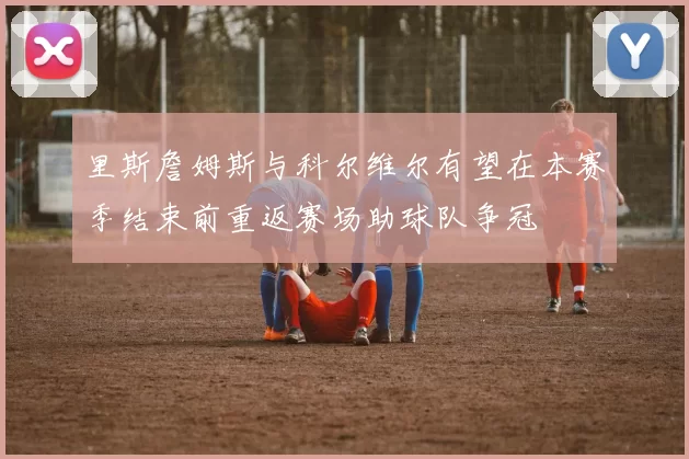 里斯詹姆斯与科尔维尔有望在本赛季结束前重返赛场助球队争冠