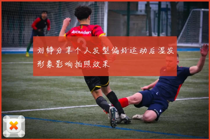 刘铮分享个人发型偏好运动后湿发形象影响拍照效果