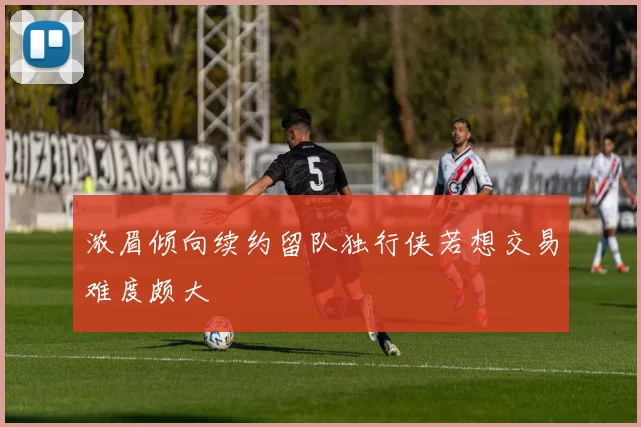 浓眉倾向续约留队独行侠若想交易难度颇大