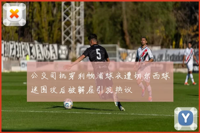 公交司机穿利物浦球衣遭切尔西球迷围攻后被解雇引发热议