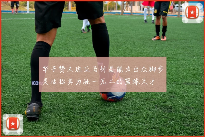 华子赞文班亚马封盖能力出众脚步灵活称其为独一无二的篮球天才