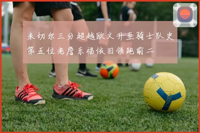 米切尔三分超越欧文升至骑士队史第五位老詹乐福依旧领跑前二