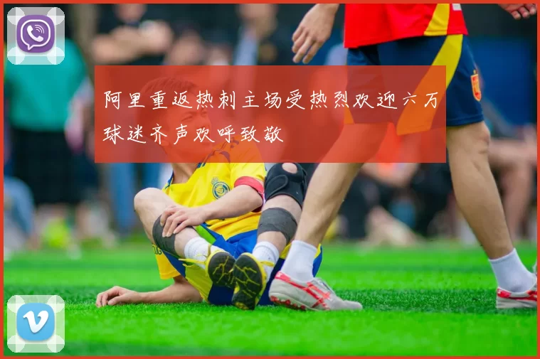 阿里重返热刺主场受热烈欢迎六万球迷齐声欢呼致敬