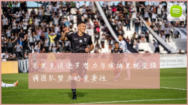 恩里克谈德罗潜力与埃梅里蜕变强调团队努力的重要性