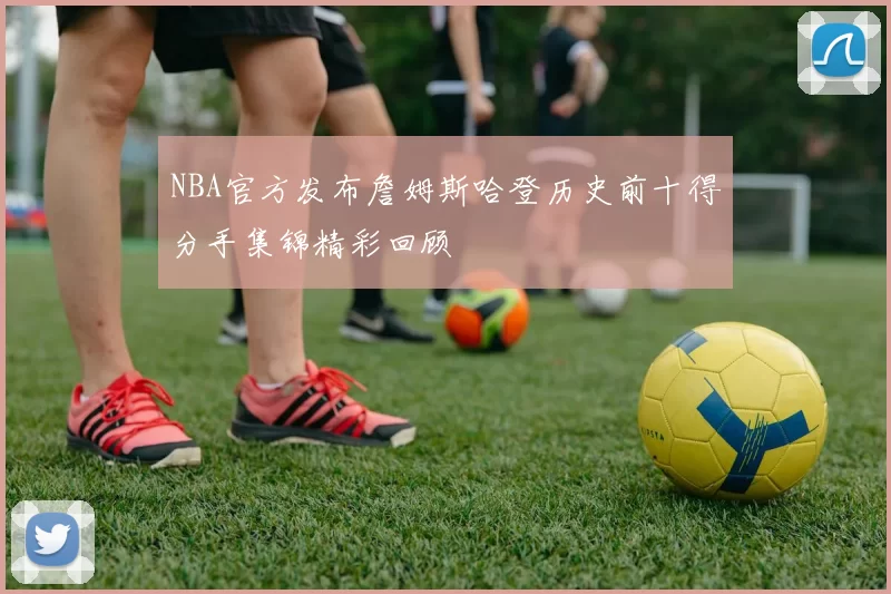 NBA官方发布詹姆斯哈登历史前十得分手集锦精彩回顾